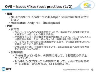 9Copyright?2014 NTT corp. All Rights Reserved.
? Ҫ
? NeutronΥɥ饤ФһĤǤOpen vswitchv륻

? Moderator: Andy Hill Rackspace
? 
? 
? ŤЩ`OVSϲäϤָƤƤ
ưƤ롢ȤҊ
? OVSΥåνUYߤ{ˤȤЩ`2.0.x
϶֤äЩ`2.1Խ֤餺
? Щ`ϤΤOSӤΤǡVM˱ܤ򏊤졢
äȤԒ⤢ꡣ
? OVSˤޤŸФ֤äƤơLinuxBridgeؤФ򿼤
ƤȤˤ⤤
? {
? IPv6ʹäƤ뤫|ˌơ6̶Ȥ֤
äƤ
? ȥͥ󥰥ץȥ|ˌơvxlanǤʤ
֣10äSTT
OVS - issues/fixes/best practices (1/2)
 