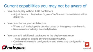 Current capabilities you may not be aware of
• You can deploy without LXC containers
– Adjust the env.d files to turn ‘is_metal’ to True and no containers will be
deployed.
• You can choose your architecture
– Where stuff is deployed is decided based on host group membership.
– Neutron network design is entirely flexible.
• You can add additional packages to the deployment repo
– This is useful for adding drivers to Cinder/Neutron.
– Combine with tunable configurations and almost any configuration is
possible.
 