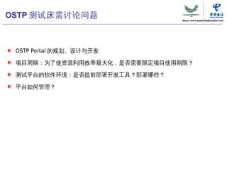 OSTP 测试床需讨论问题



 OSTP Portal 的规划、设计与开发

 项目周期：为了使资源利用效率最大化，是否需要限定项目使用期限？

 测试平台的软件环境：是否提前部署开发工具？部署哪些？

 平台如何管理？




                         中国电信“云计算”研究中心   13
                                          13
 