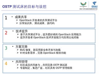 OSTP 测试床的目标与设想

    • 成果共享
1     OpenStack 开发者的共享测试平台
      分享知识库、测试成果、源代码


    • 技术提升
2      基于共享测试平台，提升爱好者的 OpenStack 应用能力
       提升开发者 OpenStack 技术开发能力与应用云化经验


    • 方案完善
3      BUG 修复、新应用新业务开发与加载
       针对业务需求，完善 OpenStack 模块功能


    • 共同管理
4      社区成员共同参与，共同完善 OSTP 测试床
       专题制定，集思广益，社区具有 OSTP 管理权限

                              中国电信“云计算”研究中心   55
 
