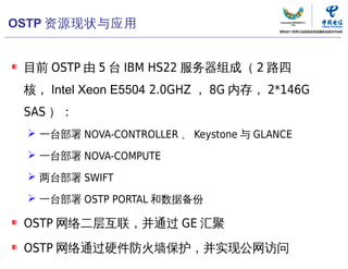 OSTP 资源现状与应用


 目前 OSTP 由 5 台 IBM HS22 服务器组成（ 2 路四
 核， Intel Xeon E5504 2.0GHZ ， 8G 内存， 2*146G
 SAS ）：
  一台部署 NOVA-CONTROLLER 、 Keystone 与 GLANCE

  一台部署 NOVA-COMPUTE

  两台部署 SWIFT

  一台部署 OSTP PORTAL 和数据备份

 OSTP 网络二层互联，并通过 GE 汇聚

 OSTP 网络通过硬件防火墙保护，并实现公网访问
                               中国电信“云计算”研究中心   77
 
