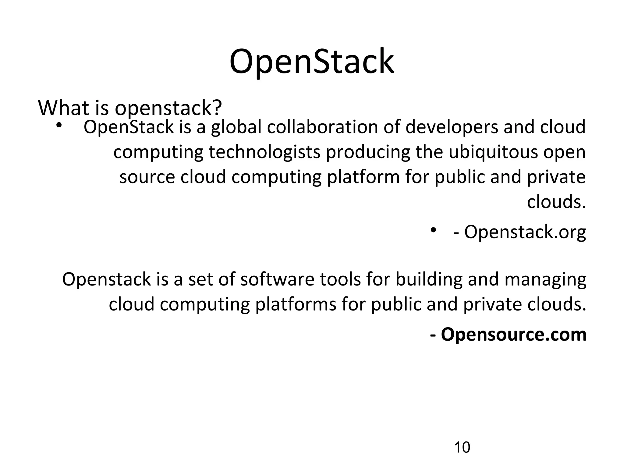 OpenStack
• OpenStack is a global collaboration of developers and cloud
computing technologists producing the ubiquitous open
source cloud computing platform for public and private
clouds.
• - Openstack.org
Openstack is a set of software tools for building and managing
cloud computing platforms for public and private clouds.
- Opensource.com
What is openstack?
10
 