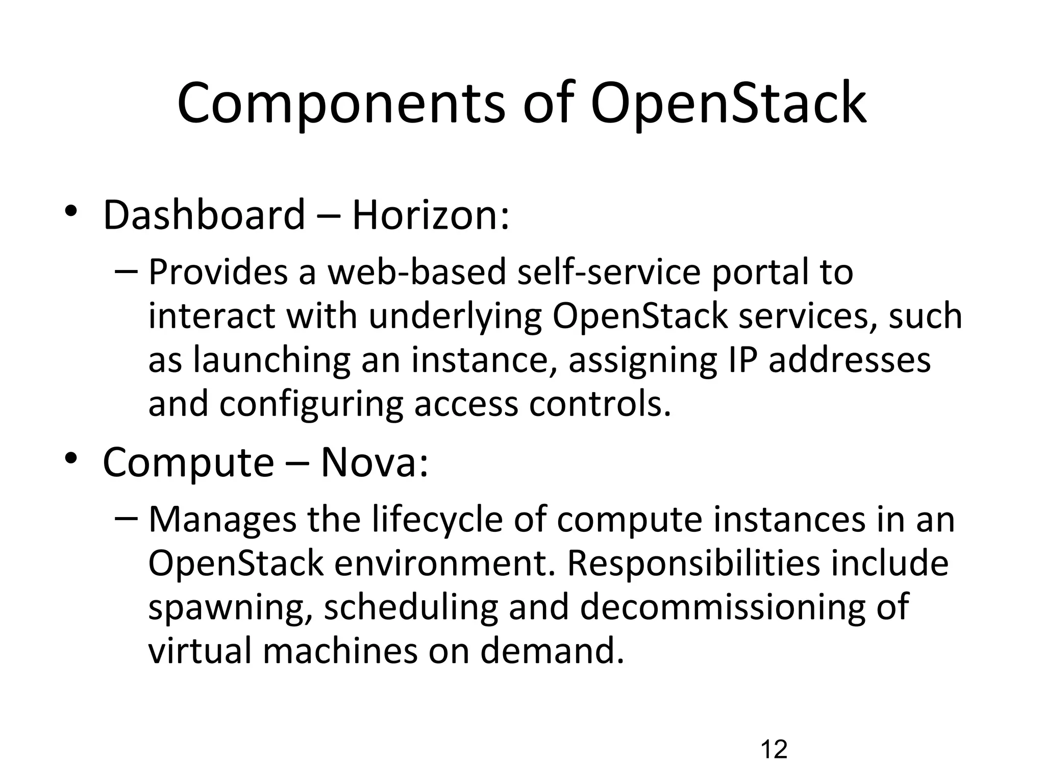 Components of OpenStack
• Dashboard – Horizon:
– Provides a web-based self-service portal to
interact with underlying OpenStack services, such
as launching an instance, assigning IP addresses
and configuring access controls.
• Compute – Nova:
– Manages the lifecycle of compute instances in an
OpenStack environment. Responsibilities include
spawning, scheduling and decommissioning of
virtual machines on demand.
12
 