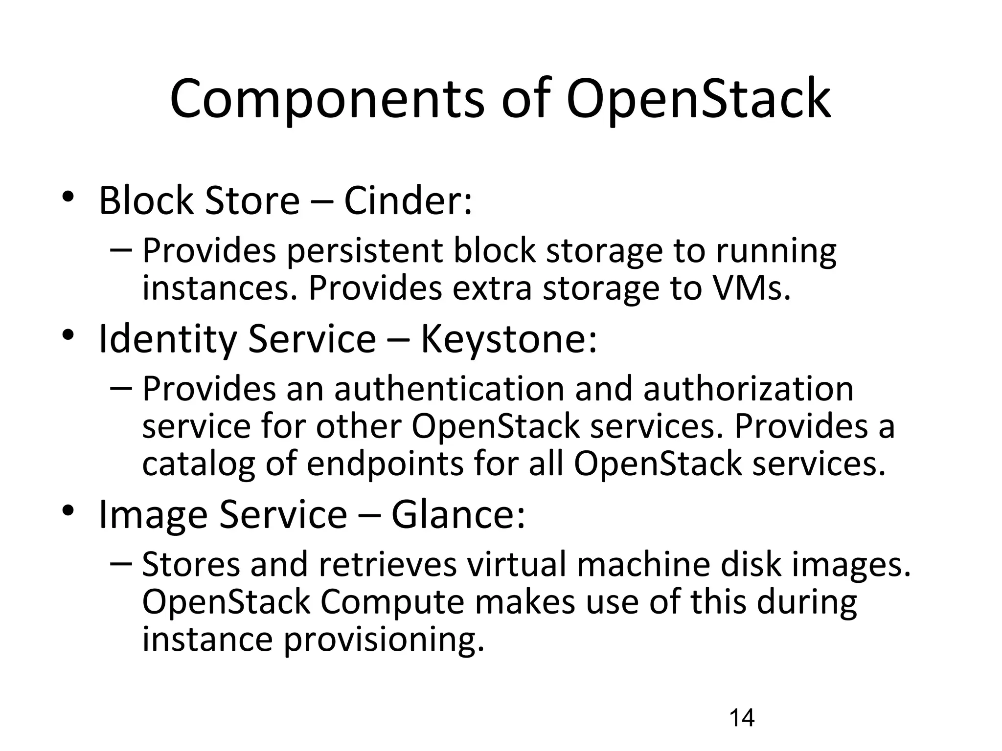 Components of OpenStack
• Block Store – Cinder:
– Provides persistent block storage to running
instances. Provides extra storage to VMs.
• Identity Service – Keystone:
– Provides an authentication and authorization
service for other OpenStack services. Provides a
catalog of endpoints for all OpenStack services.
• Image Service – Glance:
– Stores and retrieves virtual machine disk images.
OpenStack Compute makes use of this during
instance provisioning.
14
 