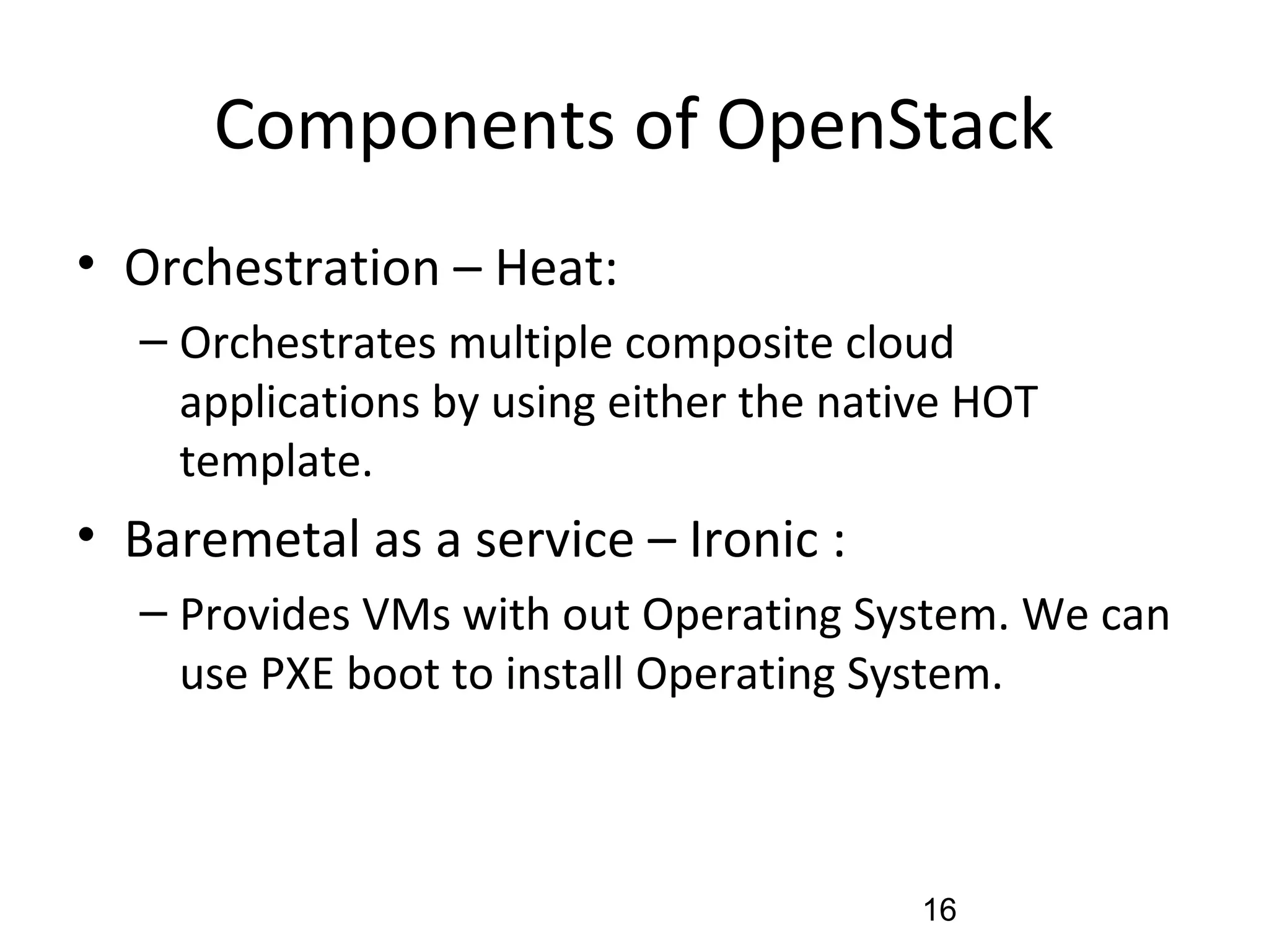 Components of OpenStack
• Orchestration – Heat:
– Orchestrates multiple composite cloud
applications by using either the native HOT
template.
• Baremetal as a service – Ironic :
– Provides VMs with out Operating System. We can
use PXE boot to install Operating System.
16
 