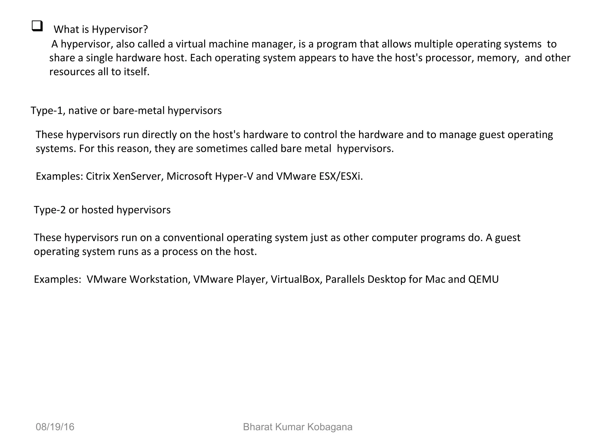08/19/16 Bharat Kumar Kobagana
 What is Hypervisor?
A hypervisor, also called a virtual machine manager, is a program that allows multiple operating systems to
share a single hardware host. Each operating system appears to have the host's processor, memory, and other
resources all to itself.
Type-1, native or bare-metal hypervisors
These hypervisors run directly on the host's hardware to control the hardware and to manage guest operating
systems. For this reason, they are sometimes called bare metal hypervisors.
Examples: Citrix XenServer, Microsoft Hyper-V and VMware ESX/ESXi.
Type-2 or hosted hypervisors
These hypervisors run on a conventional operating system just as other computer programs do. A guest
operating system runs as a process on the host.
Examples: VMware Workstation, VMware Player, VirtualBox, Parallels Desktop for Mac and QEMU
 