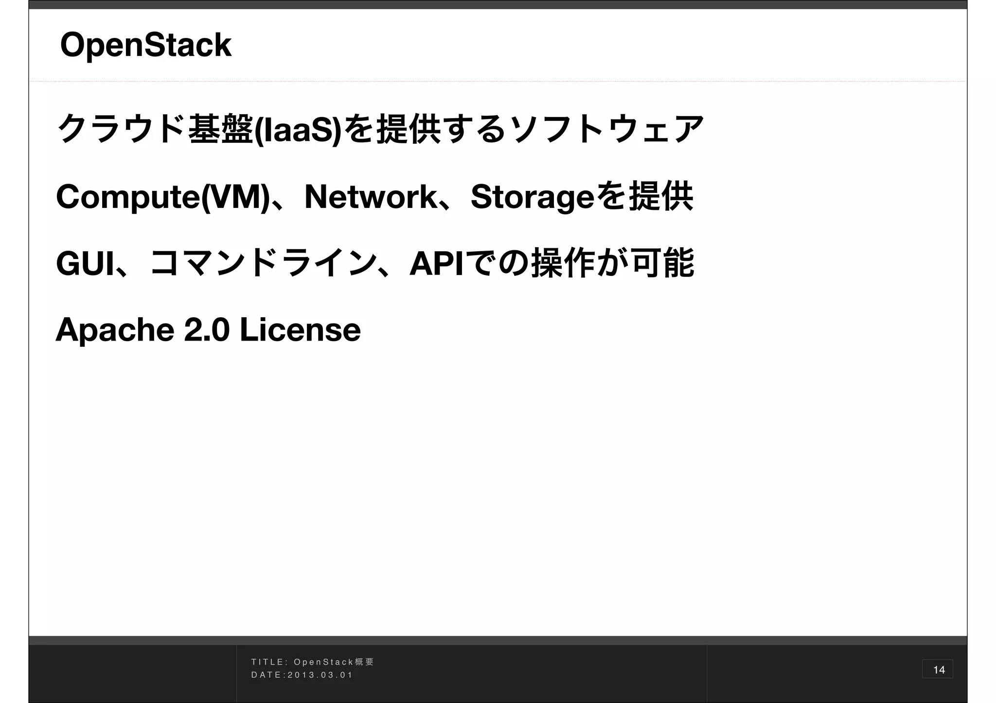 OpenStack

クラウド基盤(IaaS)を提供するソフトウェア

Compute(VM)、Network、Storageを提供

GUI、コマンドライン、APIでの操作が可能
Apache 2.0 License 




            TITLE: OpenStack概要
            D AT E : 2 0 1 3 . 0 3 . 0 1
                                           14
 