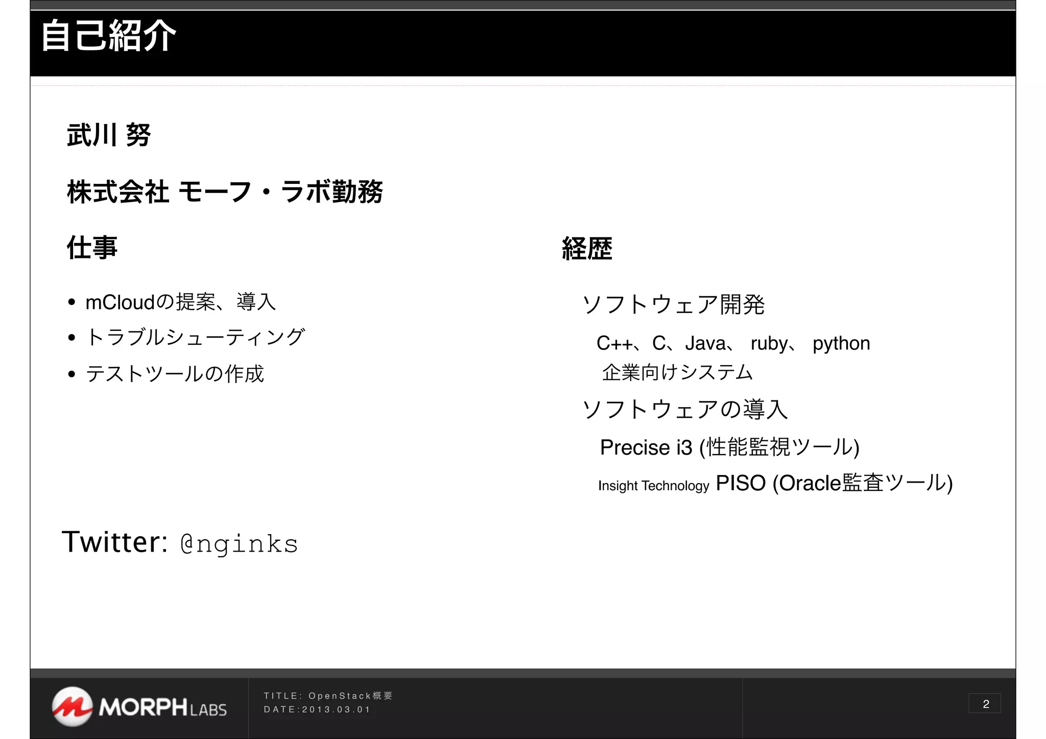 自己紹介

武川 努

株式会社 モーフ・ラボ勤務

仕事                                          経歴

• mCloudの提案、導入                              ソフトウェア開発
• トラブルシューティング                                C++、C、Java、 ruby、 python
• テストツールの作成                                  企業向けシステム

                                            ソフトウェアの導入
                                             Precise i3 (性能監視ツール)
                                             Insight Technology   PISO (Oracle監査ツール)

Twitter: @nginks




             TITLE: OpenStack概要
             D AT E : 2 0 1 3 . 0 3 . 0 1
                                                                                       2
 