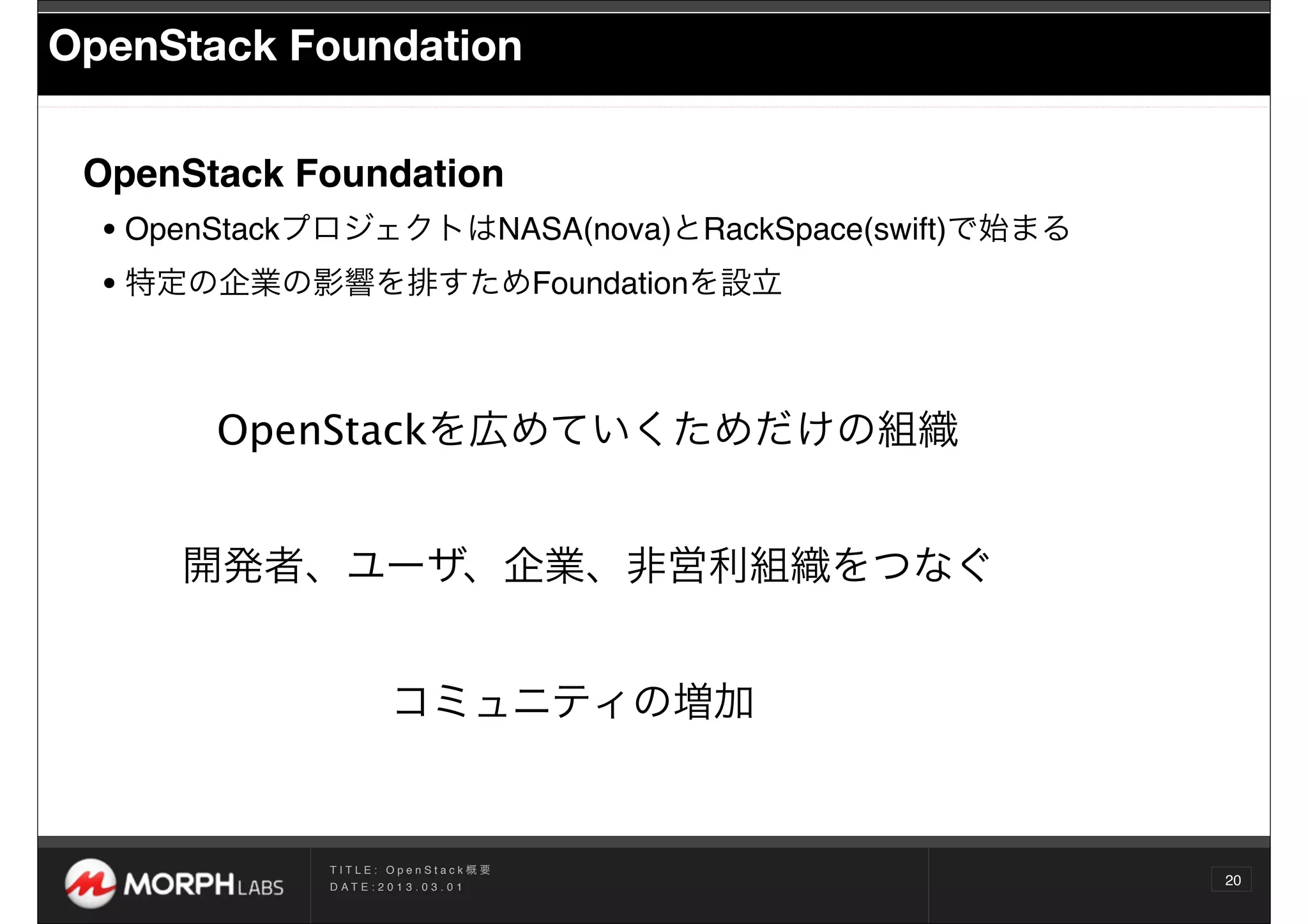 OpenStack Foundation

 OpenStack Foundation
  • OpenStackプロジェクトはNASA(nova)とRackSpace(swift)で始まる
  • 特定の企業の影響を排すためFoundationを設立


       OpenStackを広めていくためだけの組織


      開発者、ユーザ、企業、非営利組織をつなぐ


                         コミュニティの増加


             TITLE: OpenStack概要
             D AT E : 2 0 1 3 . 0 3 . 0 1
                                                      20
 