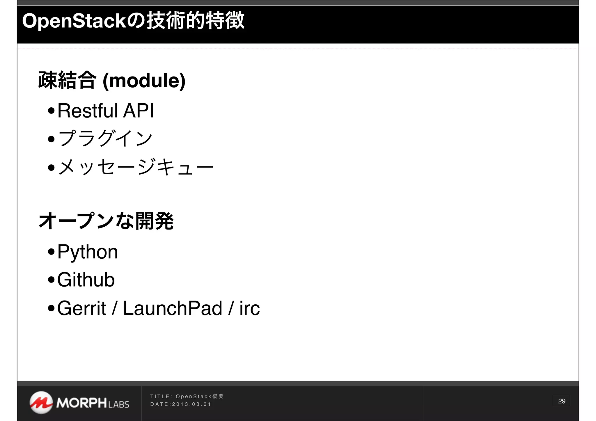 OpenStackの技術的特徴


 疎結合 (module)
 •Restful API 
 •プラグイン
 •メッセージキュー
 オープンな開発
 •Python
 •Github
 •Gerrit / LaunchPad / irc

             TITLE: OpenStack概要
             D AT E : 2 0 1 3 . 0 3 . 0 1
                                            29
 