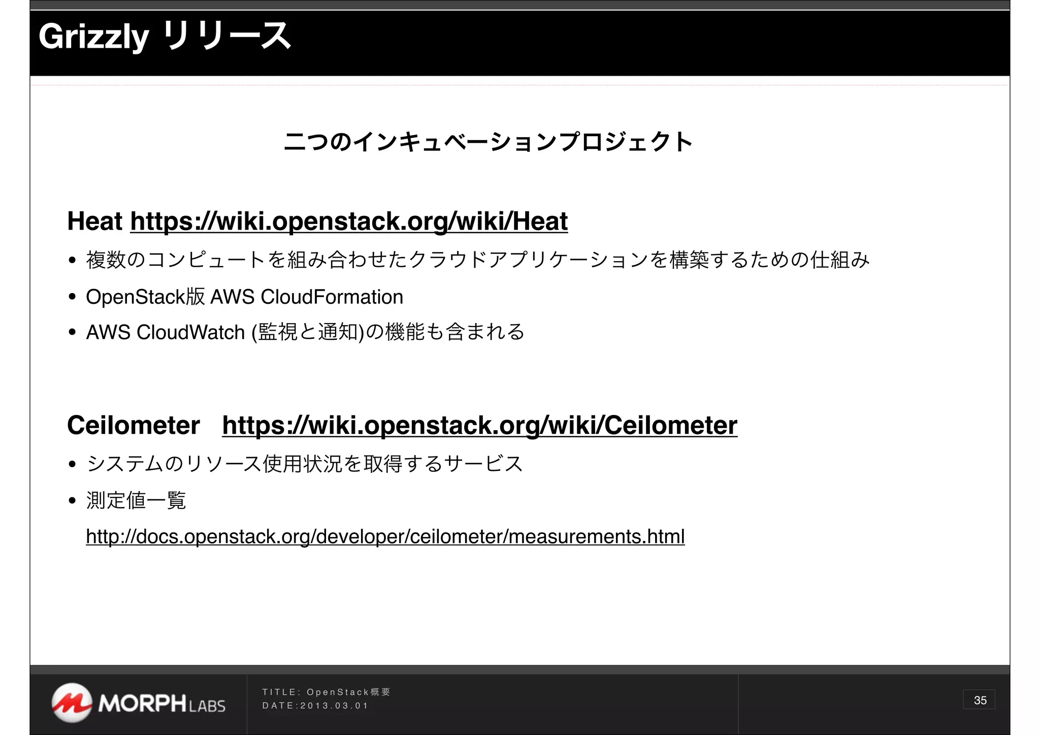 Grizzly リリース

                         二つのインキュベーションプロジェクト


 Heat https://wiki.openstack.org/wiki/Heat
 • 複数のコンピュートを組み合わせたクラウドアプリケーションを構築するための仕組み
 • OpenStack版 AWS CloudFormation
 • AWS CloudWatch (監視と通知)の機能も含まれる


 Ceilometer https://wiki.openstack.org/wiki/Ceilometer
 • システムのリソース使用状況を取得するサービス
 • 測定値一覧
  http://docs.openstack.org/developer/ceilometer/measurements.html




                    TITLE: OpenStack概要
                    D AT E : 2 0 1 3 . 0 3 . 0 1
                                                                     35
 