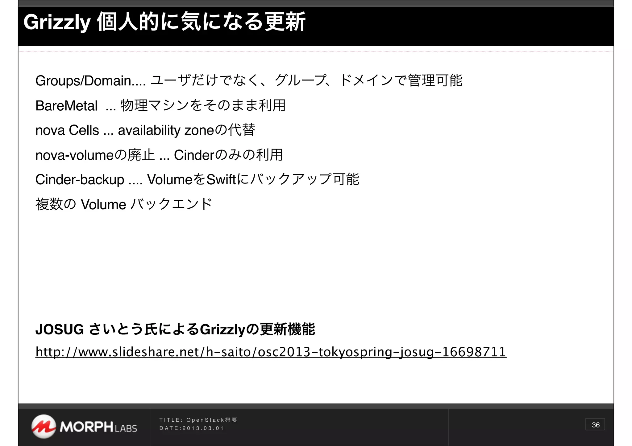 Grizzly 個人的に気になる更新

Groups/Domain.... ユーザだけでなく、グループ、ドメインで管理可能
BareMetal ... 物理マシンをそのまま利用
nova Cells ... availability zoneの代替
nova-volumeの廃止 ... Cinderのみの利用
Cinder-backup .... VolumeをSwiftにバックアップ可能 
複数の Volume バックエンド




JOSUG さいとう氏によるGrizzlyの更新機能
http://www.slideshare.net/h-saito/osc2013-tokyospring-josug-16698711




                   TITLE: OpenStack概要
                   D AT E : 2 0 1 3 . 0 3 . 0 1
                                                                       36
 