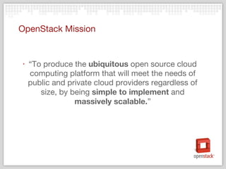 OpenStack Mission “ To produce the  ubiquitous  open source cloud computing platform that will meet the needs of public and private cloud providers regardless of size, by being  simple to implement  and  massively scalable. ” 