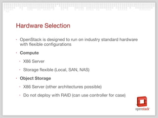 Hardware Selection OpenStack is designed to run on industry standard hardware with flexible configurations Compute X86 Server Storage flexible (Local, SAN, NAS) Object Storage X86 Server (other architectures possible) Do not deploy with RAID (can use controller for case) 