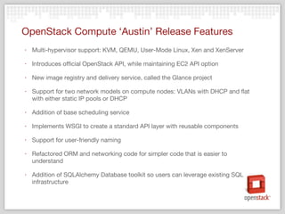OpenStack Compute ‘Austin’ Release Features Multi-hypervisor support: KVM, QEMU, User-Mode Linux, Xen and XenServer Introduces official OpenStack API, while maintaining EC2 API option New image registry and delivery service, called the Glance project Support for two network models on compute nodes: VLANs with DHCP and flat with either static IP pools or DHCP Addition of base scheduling service Implements WSGI to create a standard API layer with reusable components Support for user-friendly naming Refactored ORM and networking code for simpler code that is easier to understand Addition of SQLAlchemy Database toolkit so users can leverage existing SQL infrastructure 