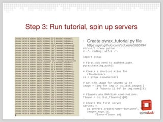 Step 3: Run tutorial, spin up servers
‣ Create pyrax_tutorial.py file
https://gist.github.com/EdLeafe/5665994
#!/usr/bin/env python
# -*- coding: utf-8 -*-
import pyrax
# First you need to authenticate.
pyrax.keyring_auth()
# Create a shortcut alias for
cloudservers
cs = pyrax.cloudservers
# Get the image for Ubuntu 12.04
image = [img for img in cs.list_images()
if "Ubuntu 12.04" in img.name][0]
# Flavors are RAM/disk combinations.
flavor = cs.list_flavors()[0]
# Create the first server
server1 =
cs.servers.create(name=“Buntuone",
image=image.id,
flavor=flavor.id)
…
 