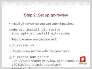 Step 2: Set up git-review
‣ Install git-review so you can submit patches:
sudo pip install git-review
sudo apt-get install git-review
‣ Test to ensure you can connect:
git review –s
‣ Create a new remote with this command:
git remote add gerrit
ssh://<username>@review.openstack.org
:29418/openstack/openstack-
 