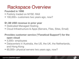 Rackspace Overview
Founded in 1998
• Publicly traded on NYSE: RAX
• 100,000+ customers two years ago, now?
$1.3B USD revenue in prior year
• Dedicated Managed Hosting
• Cloud Infrastructure & Apps (Servers, Files, Sites, Email)
Provides customer service ("Fanatical Support") for the
open cloud
• 5,000+ employees
• Datacenters in Australia, the US, the UK, the Netherlands,
and Hong Kong
• 60,000+ physical servers two years ago, now?
 
