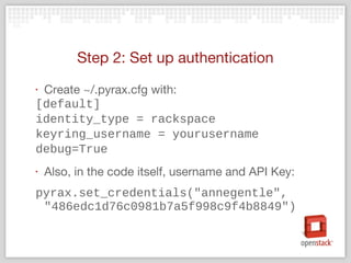 Step 2: Set up authentication
‣ Create ~/.pyrax.cfg with:
[default]
identity_type = rackspace
keyring_username = yourusername
debug=True
‣ Also, in the code itself, username and API Key:
pyrax.set_credentials("annegentle",
"486edc1d76c0981b7a5f998c9f4b8849")
 