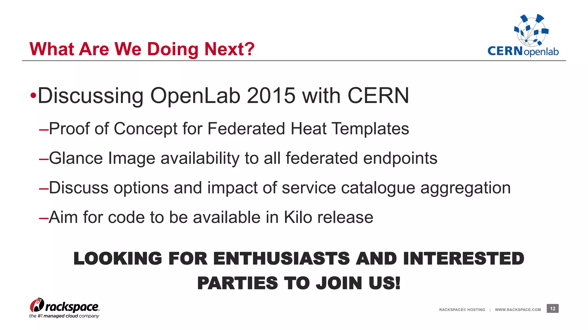 •Discussing OpenLab 2015 with CERN 
–Proof of Concept for Federated Heat Templates 
–Glance Image availability to all federated endpoints 
–Discuss options and impact of service catalogue aggregation 
–Aim for code to be available in Kilo release 
LOOKING FOR ENTHUSIASTS AND INTERESTED 
PARTIES TO JOIN US! 
RACKSPACE® HOSTING | WWW.RACKSPACE.COM 12 
What Are We Doing Next? 
 