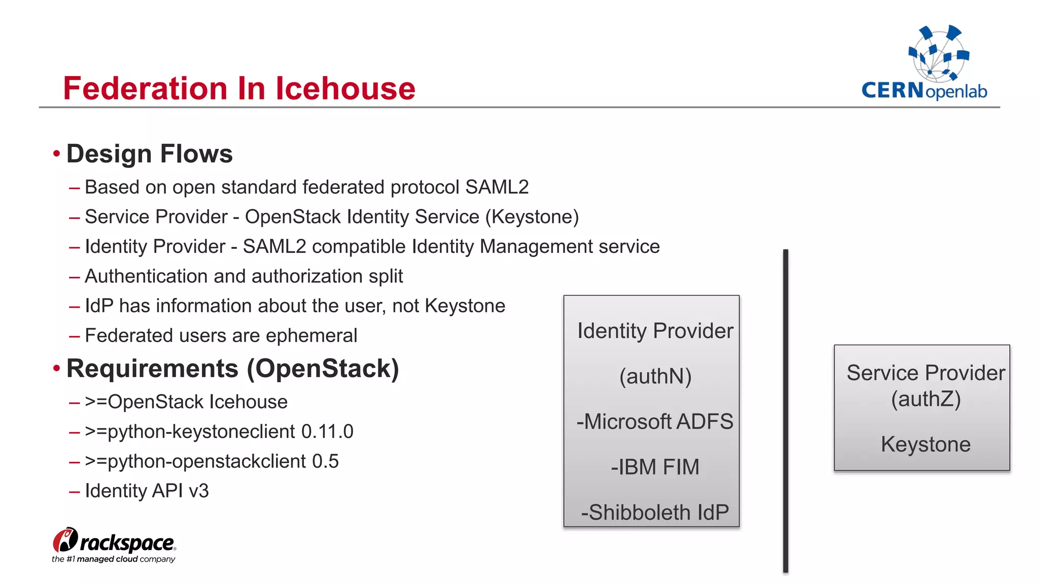 Federation In Icehouse 
• Design Flows 
– Based on open standard federated protocol SAML2 
– Service Provider - OpenStack Identity Service (Keystone) 
– Identity Provider - SAML2 compatible Identity Management service 
– Authentication and authorization split 
– IdP has information about the user, not Keystone 
– Federated users are ephemeral 
• Requirements (OpenStack) 
– >=OpenStack Icehouse 
– >=python-keystoneclient 0.11.0 
– >=python-openstackclient 0.5 
– Identity API v3 
Service Provider 
(authZ) 
Keystone 
Identity Provider 
(authN) 
-Microsoft ADFS 
-IBM FIM 
-Shibboleth IdP 
 