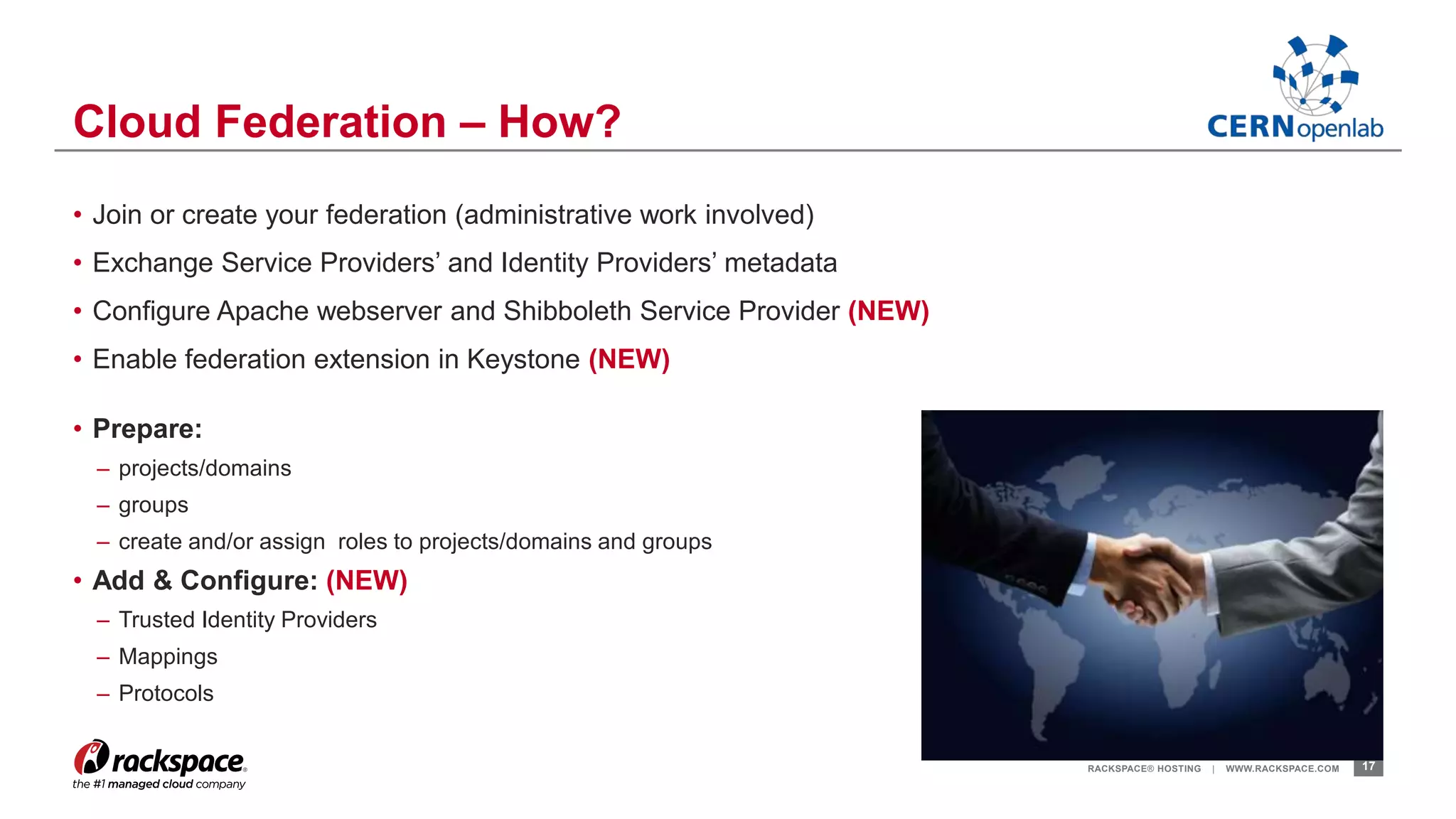 • Join or create your federation (administrative work involved) 
• Exchange Service Providers’ and Identity Providers’ metadata 
• Configure Apache webserver and Shibboleth Service Provider (NEW) 
• Enable federation extension in Keystone (NEW) 
• Prepare: 
– projects/domains 
– groups 
– create and/or assign roles to projects/domains and groups 
• Add & Configure: (NEW) 
– Trusted Identity Providers 
– Mappings 
– Protocols 
RACKSPACE® HOSTING | WWW.RACKSPACE.COM 17 
Cloud Federation – How? 
 