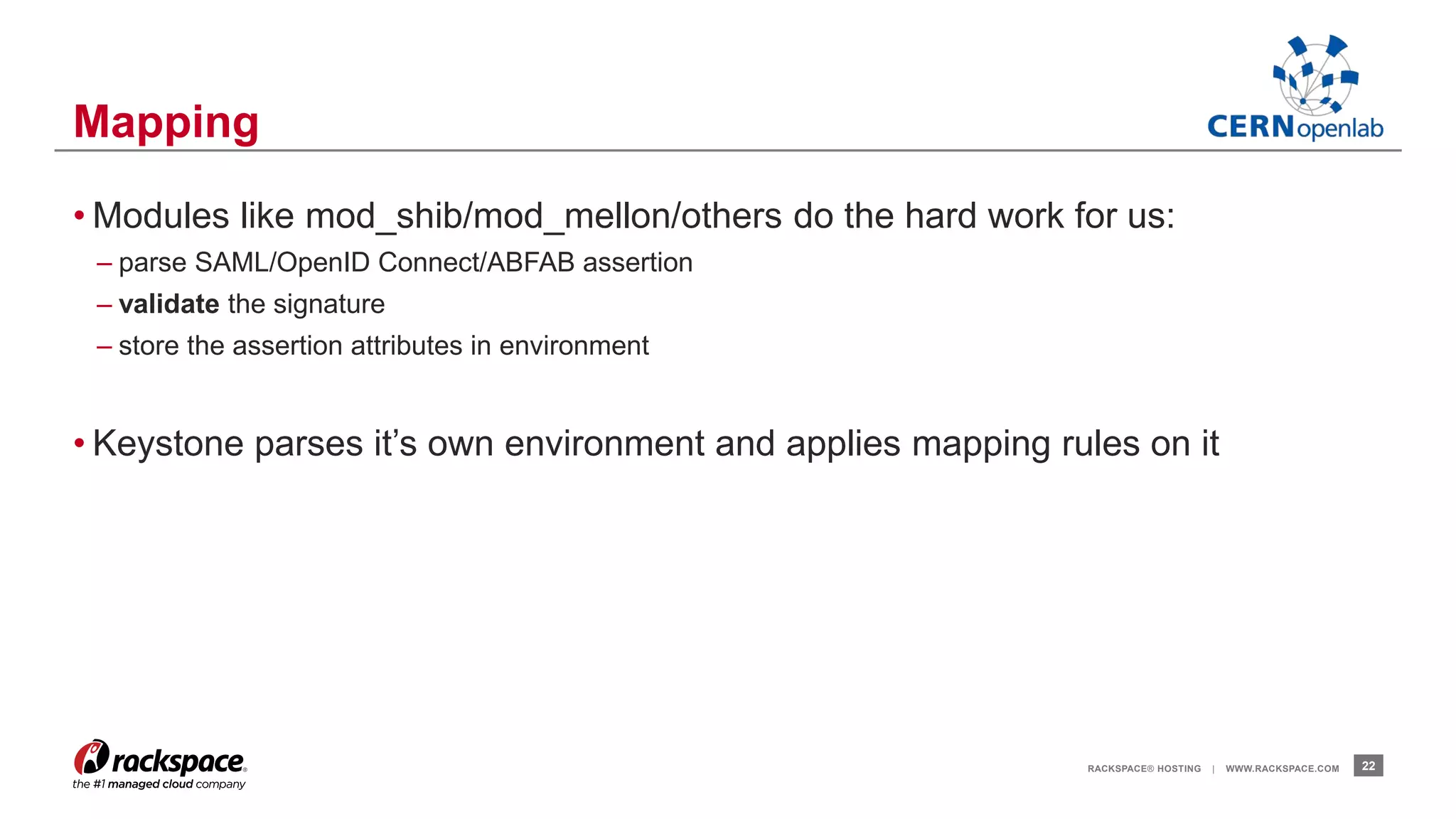 • Modules like mod_shib/mod_mellon/others do the hard work for us: 
– parse SAML/OpenID Connect/ABFAB assertion 
– validate the signature 
– store the assertion attributes in environment 
• Keystone parses it’s own environment and applies mapping rules on it 
RACKSPACE® HOSTING | WWW.RACKSPACE.COM 22 
Mapping 
 