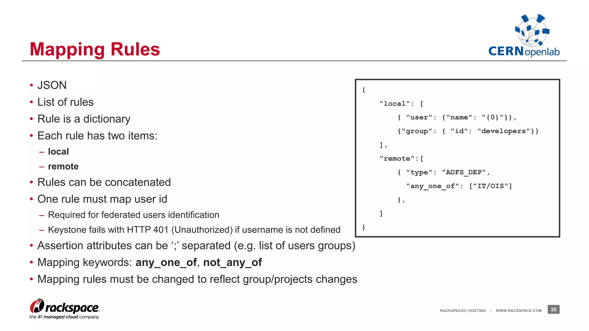 • JSON 
• List of rules 
• Rule is a dictionary 
• Each rule has two items: 
– local 
– remote 
• Rules can be concatenated 
• One rule must map user id 
– Required for federated users identification 
– Keystone fails with HTTP 401 (Unauthorized) if username is not defined 
• Assertion attributes can be ‘;’ separated (e.g. list of users groups) 
• Mapping keywords: any_one_of, not_any_of 
• Mapping rules must be changed to reflect group/projects changes 
RACKSPACE® HOSTING | WWW.RACKSPACE.COM 25 
Mapping Rules 
{ 
"local": [ 
{ "user": {"name": "{0}"}}, 
{"group": { "id": "developers"}} 
], 
"remote":[ 
{ "type": "ADFS_DEP", 
"any_one_of": ["IT/OIS"] 
}, 
] 
} 
 