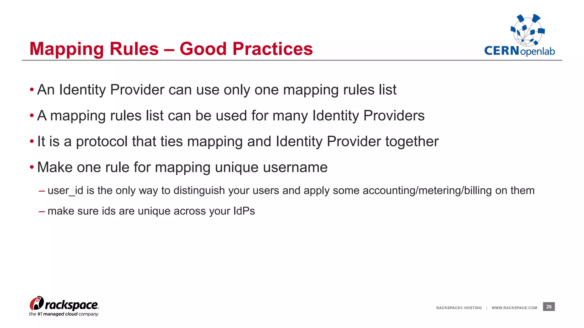 • An Identity Provider can use only one mapping rules list 
• A mapping rules list can be used for many Identity Providers 
• It is a protocol that ties mapping and Identity Provider together 
• Make one rule for mapping unique username 
– user_id is the only way to distinguish your users and apply some accounting/metering/billing on them 
– make sure ids are unique across your IdPs 
RACKSPACE® HOSTING | WWW.RACKSPACE.COM 26 
Mapping Rules – Good Practices 
 