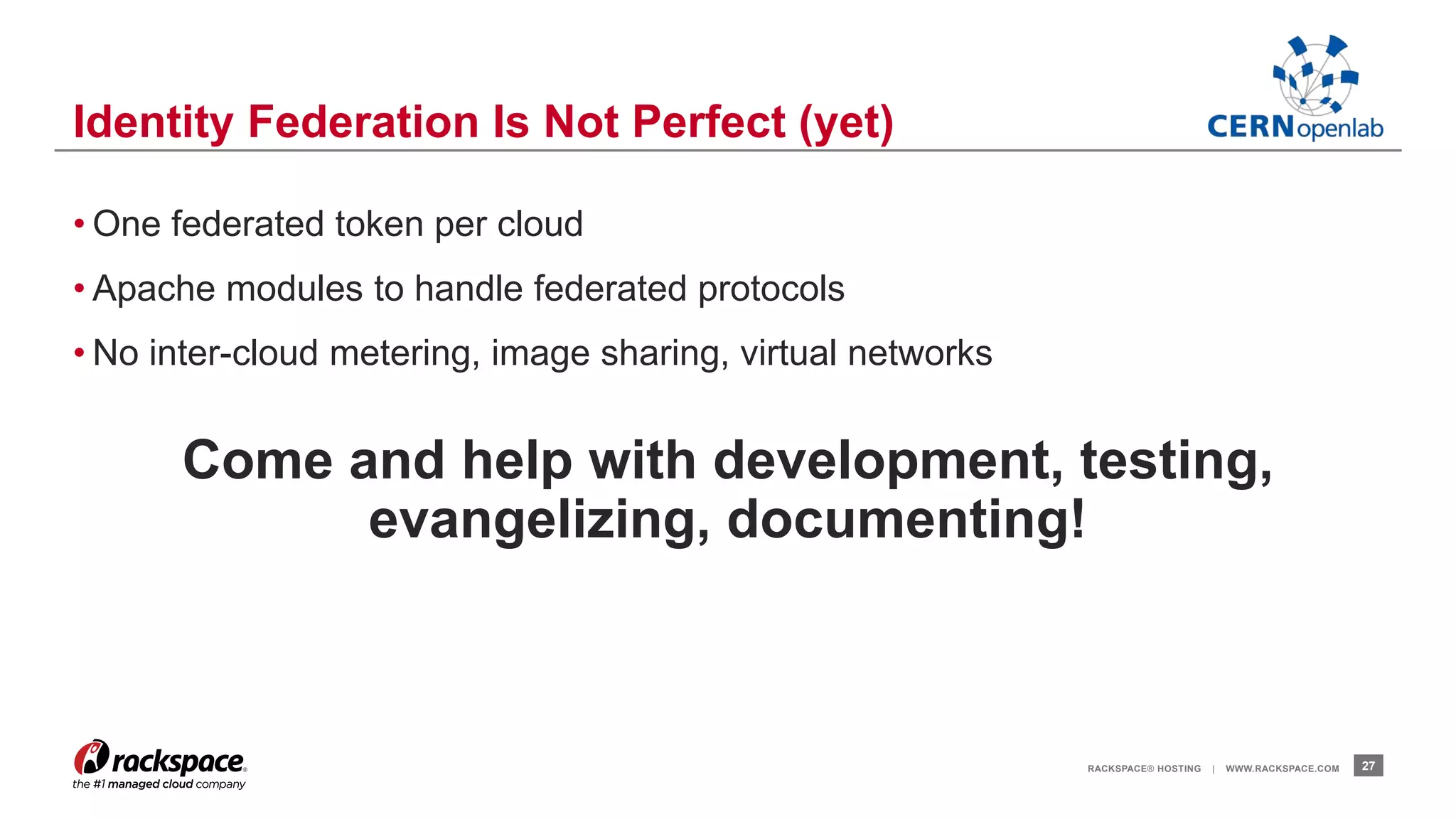 • One federated token per cloud 
• Apache modules to handle federated protocols 
• No inter-cloud metering, image sharing, virtual networks 
Come and help with development, testing, 
evangelizing, documenting! 
RACKSPACE® HOSTING | WWW.RACKSPACE.COM 27 
Identity Federation Is Not Perfect (yet) 
 