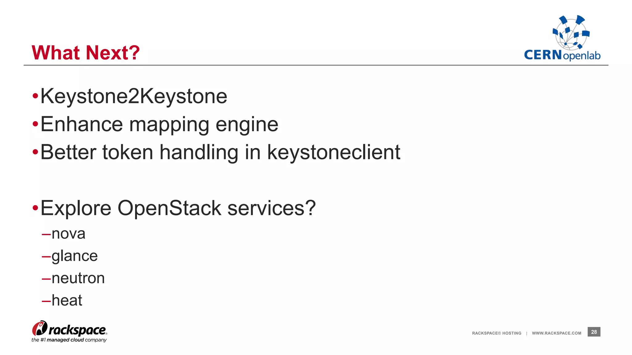 •Keystone2Keystone 
•Enhance mapping engine 
•Better token handling in keystoneclient 
•Explore OpenStack services? 
–nova 
–glance 
–neutron 
–heat 
RACKSPACE® HOSTING | WWW.RACKSPACE.COM 28 
What Next? 
 