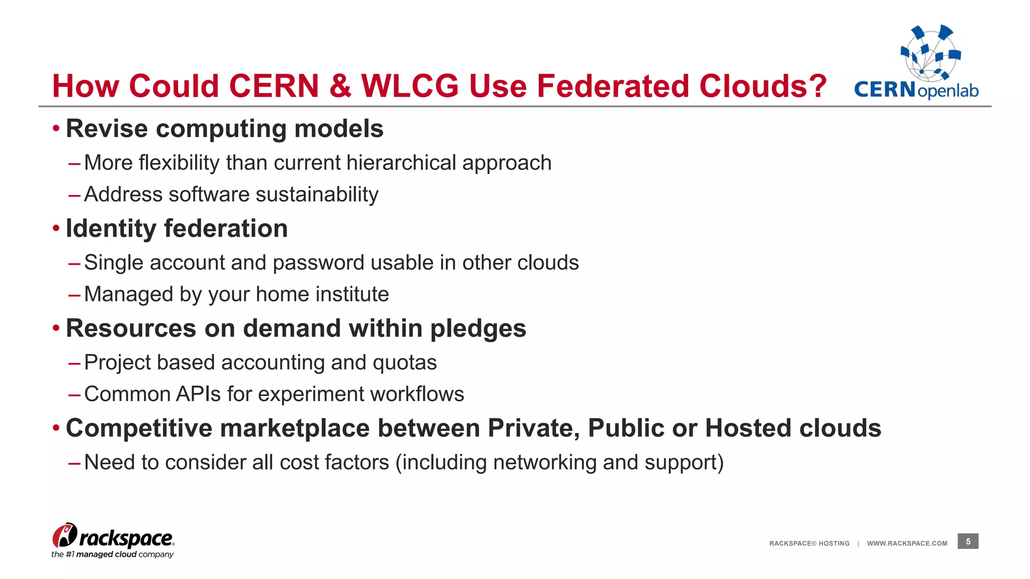 How Could CERN & WLCG Use Federated Clouds? 
• Revise computing models 
– More flexibility than current hierarchical approach 
– Address software sustainability 
• Identity federation 
– Single account and password usable in other clouds 
– Managed by your home institute 
• Resources on demand within pledges 
– Project based accounting and quotas 
–Common APIs for experiment workflows 
• Competitive marketplace between Private, Public or Hosted clouds 
–Need to consider all cost factors (including networking and support) 
RACKSPACE® HOSTING | WWW.RACKSPACE.COM 5 
 