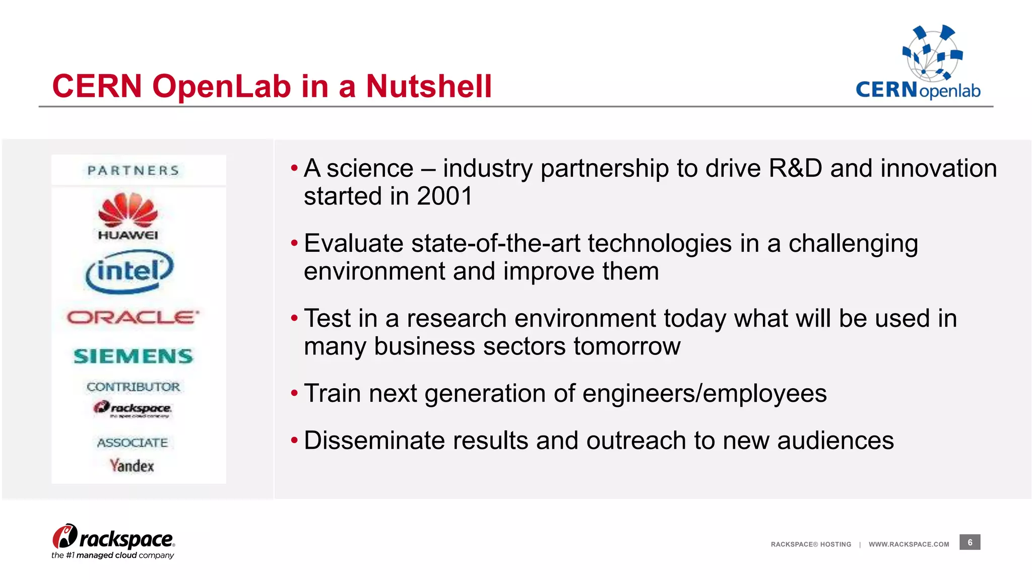 CERN OpenLab in a Nutshell 
• A science – industry partnership to drive R&D and innovation 
started in 2001 
• Evaluate state-of-the-art technologies in a challenging 
environment and improve them 
• Test in a research environment today what will be used in 
many business sectors tomorrow 
• Train next generation of engineers/employees 
• Disseminate results and outreach to new audiences 
RACKSPACE® HOSTING | WWW.RACKSPACE.COM 6 
 