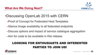 •Discussing OpenLab 2015 with CERN 
–Proof of Concept for Federated Heat Templates 
–Glance Image availability to all federated endpoints 
–Discuss options and impact of service catalogue aggregation 
–Aim for code to be available in Kilo release 
LOOKING FOR ENTHUSIASTS AND INTERESTED 
PARTIES TO JOIN US! 
RACKSPACE® HOSTING | WWW.RACKSPACE.COM 12 
What Are We Doing Next? 
 