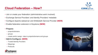 • Join or create your federation (administrative work involved) 
• Exchange Service Providers’ and Identity Providers’ metadata 
• Configure Apache webserver and Shibboleth Service Provider (NEW) 
• Enable federation extension in Keystone (NEW) 
• Prepare: 
– projects/domains 
– groups 
– create and/or assign roles to projects/domains and groups 
• Add & Configure: (NEW) 
– Trusted Identity Providers 
– Mappings 
– Protocols 
RACKSPACE® HOSTING | WWW.RACKSPACE.COM 17 
Cloud Federation – How? 
 