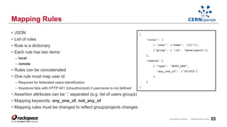 • JSON 
• List of rules 
• Rule is a dictionary 
• Each rule has two items: 
– local 
– remote 
• Rules can be concatenated 
• One rule must map user id 
– Required for federated users identification 
– Keystone fails with HTTP 401 (Unauthorized) if username is not defined 
• Assertion attributes can be ‘;’ separated (e.g. list of users groups) 
• Mapping keywords: any_one_of, not_any_of 
• Mapping rules must be changed to reflect group/projects changes 
RACKSPACE® HOSTING | WWW.RACKSPACE.COM 25 
Mapping Rules 
{ 
"local": [ 
{ "user": {"name": "{0}"}}, 
{"group": { "id": "developers"}} 
], 
"remote":[ 
{ "type": "ADFS_DEP", 
"any_one_of": ["IT/OIS"] 
}, 
] 
} 
 