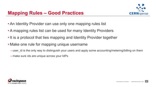 • An Identity Provider can use only one mapping rules list 
• A mapping rules list can be used for many Identity Providers 
• It is a protocol that ties mapping and Identity Provider together 
• Make one rule for mapping unique username 
– user_id is the only way to distinguish your users and apply some accounting/metering/billing on them 
– make sure ids are unique across your IdPs 
RACKSPACE® HOSTING | WWW.RACKSPACE.COM 26 
Mapping Rules – Good Practices 
 