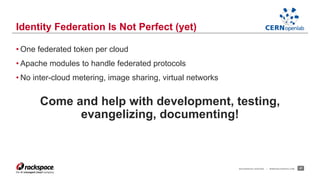 • One federated token per cloud 
• Apache modules to handle federated protocols 
• No inter-cloud metering, image sharing, virtual networks 
Come and help with development, testing, 
evangelizing, documenting! 
RACKSPACE® HOSTING | WWW.RACKSPACE.COM 27 
Identity Federation Is Not Perfect (yet) 
 