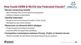 How Could CERN & WLCG Use Federated Clouds? 
• Revise computing models 
– More flexibility than current hierarchical approach 
– Address software sustainability 
• Identity federation 
– Single account and password usable in other clouds 
– Managed by your home institute 
• Resources on demand within pledges 
– Project based accounting and quotas 
–Common APIs for experiment workflows 
• Competitive marketplace between Private, Public or Hosted clouds 
–Need to consider all cost factors (including networking and support) 
RACKSPACE® HOSTING | WWW.RACKSPACE.COM 5 
 
