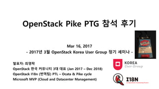 OpenStack Pike PTG 참석 후기
Mar 16, 2017
- 2017년 3월 OpenStack Korea User Group 정기 세미나 -
발표자: 최영락
OpenStack 한국 커뮤니티 3대 대표 (Jan 2017 – Dec 2018)
OpenStack I18n (번역팀) PTL – Ocata & Pike cycle
Microsoft MVP (Cloud and Datacenter Management)
 