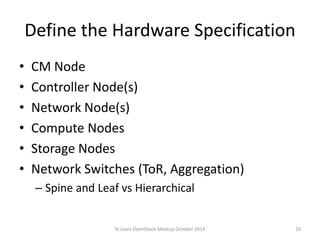 Define the Hardware Specification 
• CM Node 
• Controller Node(s) 
• Network Node(s) 
• Compute Nodes 
• Storage Nodes 
• Network Switches (ToR, Aggregation) 
– Spine and Leaf vs Hierarchical 
St.Louis OpenStack Meetup October 2014 16 
 
