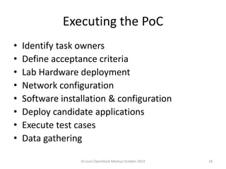 Executing the PoC 
• Identify task owners 
• Define acceptance criteria 
• Lab Hardware deployment 
• Network configuration 
• Software installation & configuration 
• Deploy candidate applications 
• Execute test cases 
• Data gathering 
St.Louis OpenStack Meetup October 2014 18 
 