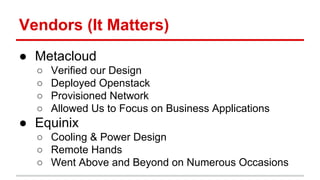Vendors (It Matters) 
● Metacloud 
○ Verified our Design 
○ Deployed Openstack 
○ Provisioned Network 
○ Allowed Us to Focus on Business Applications 
● Equinix 
○ Cooling & Power Design 
○ Remote Hands 
○ Went Above and Beyond on Numerous Occasions 
 