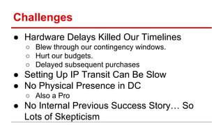 Challenges 
● Hardware Delays Killed Our Timelines 
○ Blew through our contingency windows. 
○ Hurt our budgets. 
○ Delayed subsequent purchases 
● Setting Up IP Transit Can Be Slow 
● No Physical Presence in DC 
○ Also a Pro 
● No Internal Previous Success Story… So 
Lots of Skepticism 
 