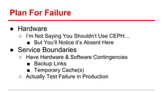 Plan For Failure 
● Hardware 
○ I’m Not Saying You Shouldn’t Use CEPH… 
■ But You’ll Notice it’s Absent Here 
● Service Boundaries 
○ Have Hardware & Software Contingencies 
■ Backup Links 
■ Temporary Cache(s) 
○ Actually Test Failure in Production 
 