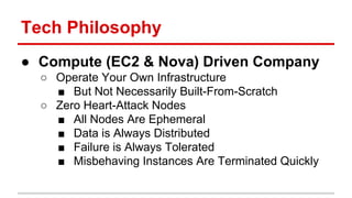 Tech Philosophy 
● Compute (EC2 & Nova) Driven Company 
○ Operate Your Own Infrastructure 
■ But Not Necessarily Built-From-Scratch 
○ Zero Heart-Attack Nodes 
■ All Nodes Are Ephemeral 
■ Data is Always Distributed 
■ Failure is Always Tolerated 
■ Misbehaving Instances Are Terminated Quickly 
 
