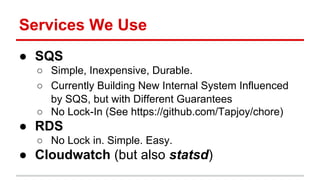 Services We Use 
● SQS 
○ Simple, Inexpensive, Durable. 
○ Currently Building New Internal System Influenced 
by SQS, but with Different Guarantees 
○ No Lock-In (See https://github.com/Tapjoy/chore) 
● RDS 
○ No Lock in. Simple. Easy. 
● Cloudwatch (but also statsd) 
 