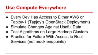 Use Compute Everywhere 
● Every Dev Has Access to Either AWS or 
Tapjoy-1 (Tapjoy’s OpenStack Deployment) 
● Simulate Changes Against Useful Data 
● Test Algorithms on Large Hadoop Clusters 
● Practice for Failure With Access to Real 
Services (not mock endpoints) 
 