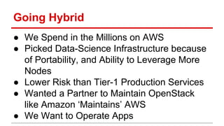 Going Hybrid 
● We Spend in the Millions on AWS 
● Picked Data-Science Infrastructure because 
of Portability, and Ability to Leverage More 
Nodes 
● Lower Risk than Tier-1 Production Services 
● Wanted a Partner to Maintain OpenStack 
like Amazon ‘Maintains’ AWS 
● We Want to Operate Apps 
 