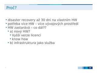 LMC s.r.o. Lighthouse Towers, Jankovcova 1569/2c, 170 00 Praha 7, Tel.: +420 224 810 053, www.lmc.eu3
Proč?

disaster recovery až 30 dní na vlastním HW

potřeba více HW – více vývojových prostředí

HW zastarává – co dál??

a) nový HW?

Vyšší verze licencí

know how

b) infrastruktura jako služba
 